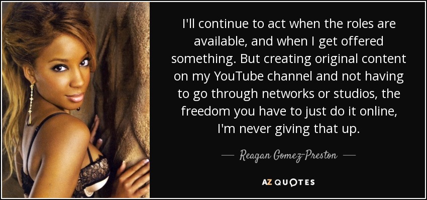 I'll continue to act when the roles are available, and when I get offered something. But creating original content on my YouTube channel and not having to go through networks or studios, the freedom you have to just do it online, I'm never giving that up. - Reagan Gomez-Preston