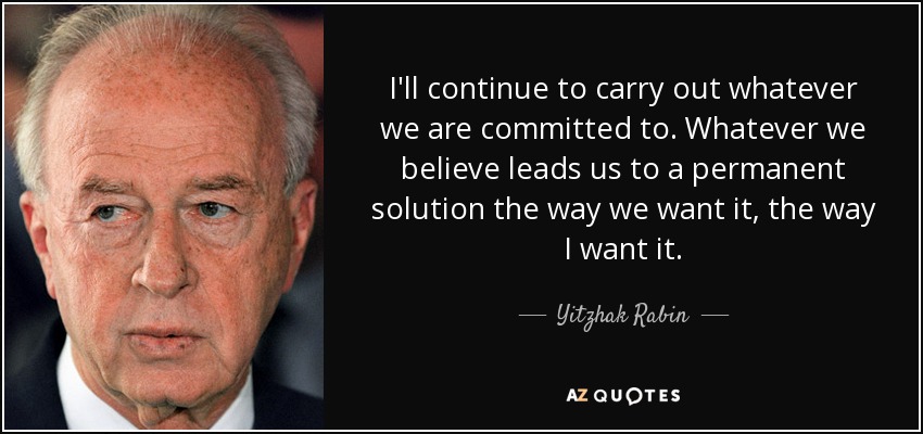 I'll continue to carry out whatever we are committed to. Whatever we believe leads us to a permanent solution the way we want it, the way I want it. - Yitzhak Rabin