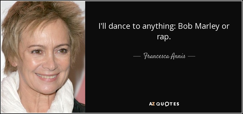 I'll dance to anything: Bob Marley or rap. - Francesca Annis