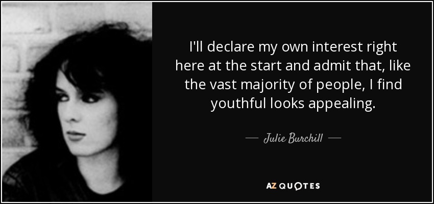 I'll declare my own interest right here at the start and admit that, like the vast majority of people, I find youthful looks appealing. - Julie Burchill