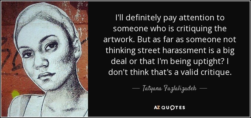I'll definitely pay attention to someone who is critiquing the artwork. But as far as someone not thinking street harassment is a big deal or that I'm being uptight? I don't think that's a valid critique. - Tatyana Fazlalizadeh