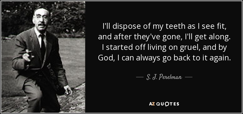 I'll dispose of my teeth as I see fit, and after they've gone, I'll get along. I started off living on gruel, and by God, I can always go back to it again. - S. J. Perelman