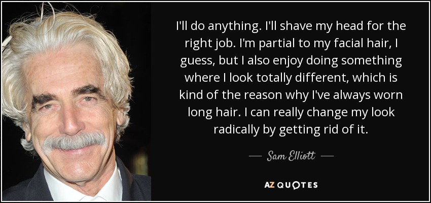 I'll do anything. I'll shave my head for the right job. I'm partial to my facial hair, I guess, but I also enjoy doing something where I look totally different, which is kind of the reason why I've always worn long hair. I can really change my look radically by getting rid of it. - Sam Elliott