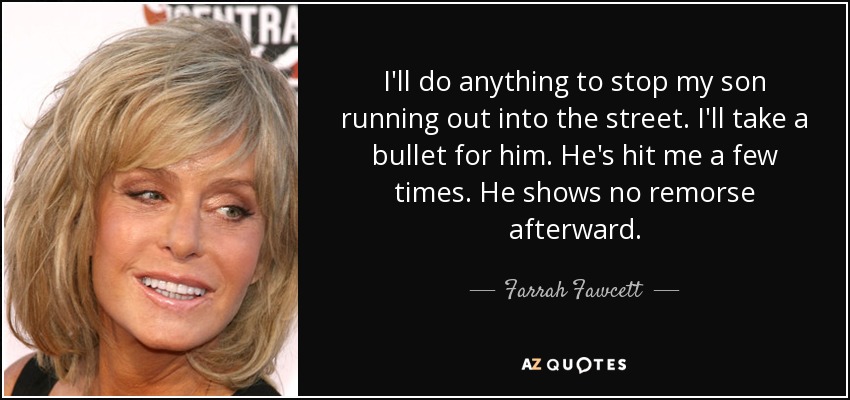 I'll do anything to stop my son running out into the street. I'll take a bullet for him. He's hit me a few times. He shows no remorse afterward. - Farrah Fawcett