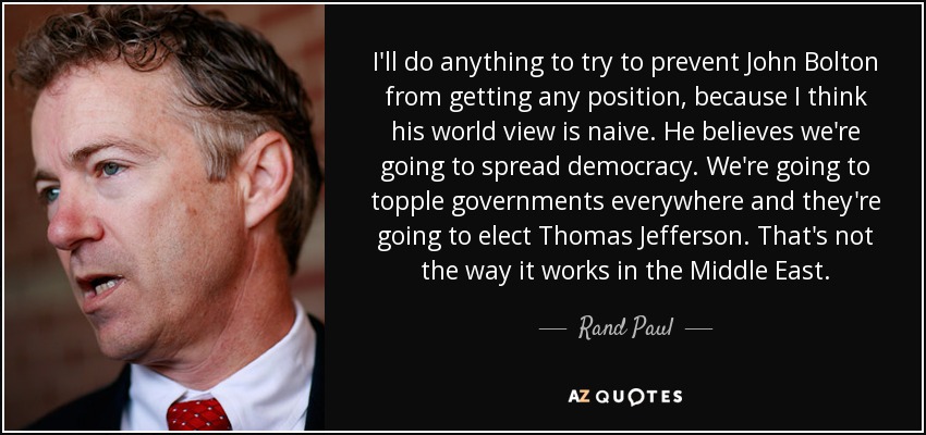 I'll do anything to try to prevent John Bolton from getting any position, because I think his world view is naive. He believes we're going to spread democracy. We're going to topple governments everywhere and they're going to elect Thomas Jefferson. That's not the way it works in the Middle East. - Rand Paul