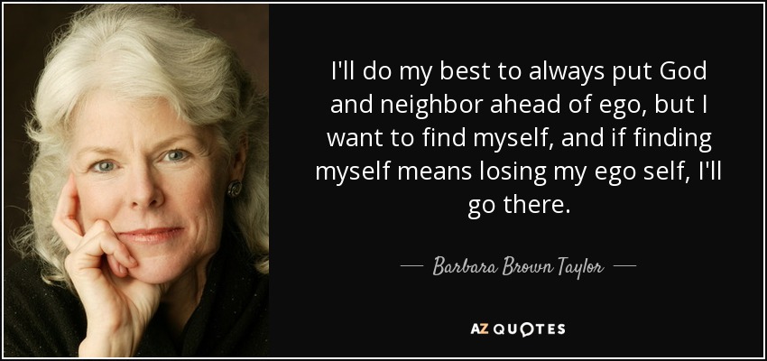 I'll do my best to always put God and neighbor ahead of ego, but I want to find myself, and if finding myself means losing my ego self, I'll go there. - Barbara Brown Taylor