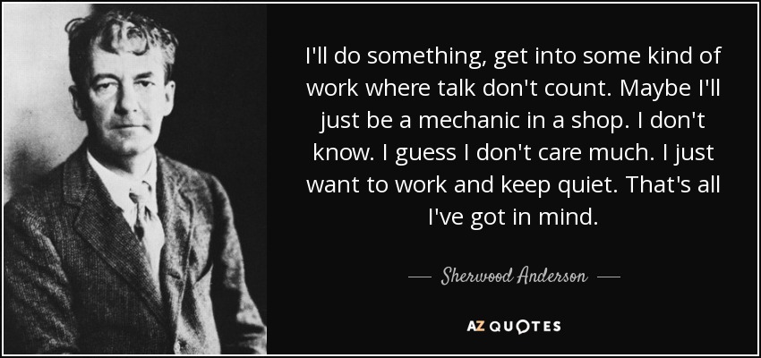 I'll do something, get into some kind of work where talk don't count. Maybe I'll just be a mechanic in a shop. I don't know. I guess I don't care much. I just want to work and keep quiet. That's all I've got in mind. - Sherwood Anderson