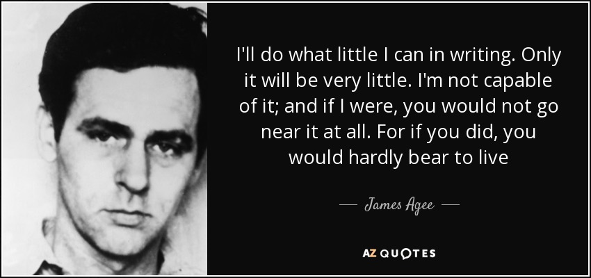 I'll do what little I can in writing. Only it will be very little. I'm not capable of it; and if I were, you would not go near it at all. For if you did, you would hardly bear to live - James Agee