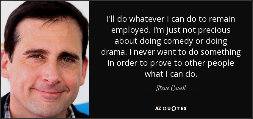 I'll do whatever I can do to remain employed. I'm just not precious about doing comedy or doing drama. I never want to do something in order to prove to other people what I can do. - Steve Carell