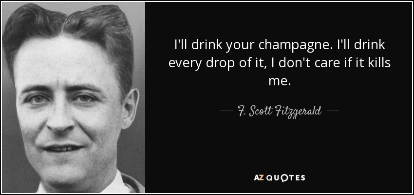 I'll drink your champagne. I'll drink every drop of it, I don't care if it kills me. - F. Scott Fitzgerald