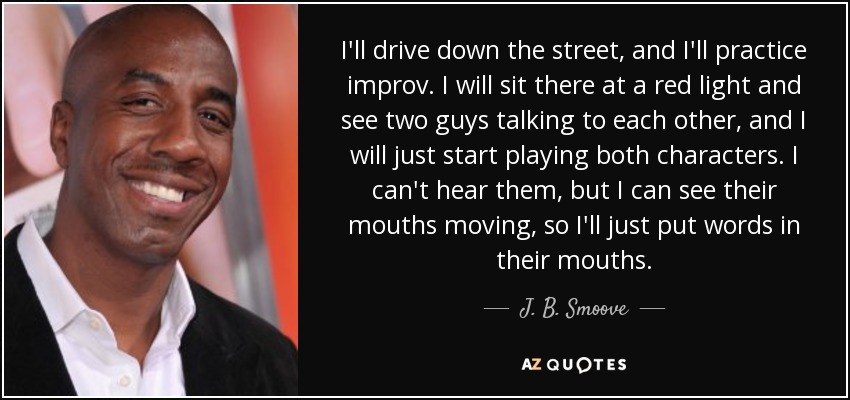 I'll drive down the street, and I'll practice improv. I will sit there at a red light and see two guys talking to each other, and I will just start playing both characters. I can't hear them, but I can see their mouths moving, so I'll just put words in their mouths. - J. B. Smoove