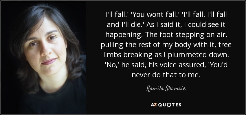 I'll fall.' 'You wont fall.' 'I'll fall. I'll fall and I'll die.' As I said it, I could see it happening. The foot stepping on air, pulling the rest of my body with it, tree limbs breaking as I plummeted down. 'No,' he said, his voice assured, 'You'd never do that to me. - Kamila Shamsie