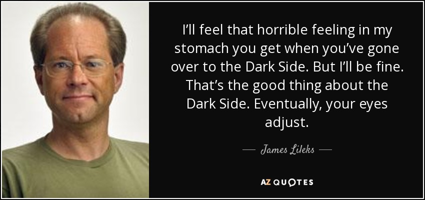 I’ll feel that horrible feeling in my stomach you get when you’ve gone over to the Dark Side. But I’ll be fine. That’s the good thing about the Dark Side. Eventually, your eyes adjust. - James Lileks