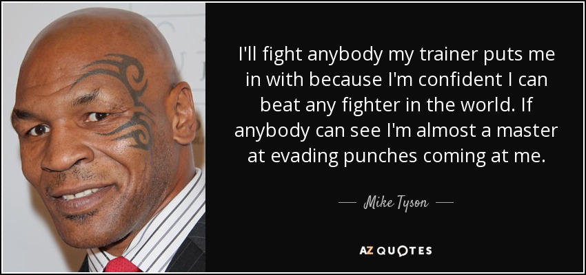 I'll fight anybody my trainer puts me in with because I'm confident I can beat any fighter in the world. If anybody can see I'm almost a master at evading punches coming at me. - Mike Tyson