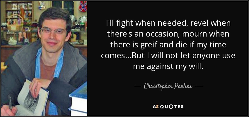 I'll fight when needed, revel when there's an occasion, mourn when there is greif and die if my time comes...But I will not let anyone use me against my will. - Christopher Paolini
