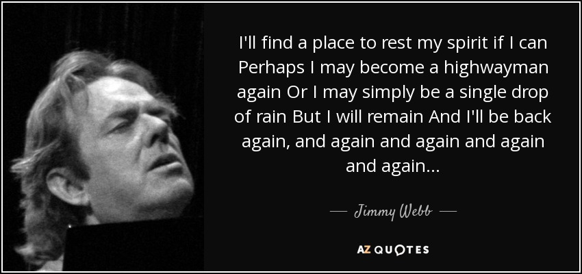 I'll find a place to rest my spirit if I can Perhaps I may become a highwayman again Or I may simply be a single drop of rain But I will remain And I'll be back again, and again and again and again and again... - Jimmy Webb