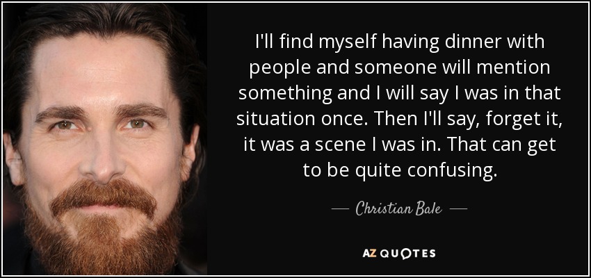 I'll find myself having dinner with people and someone will mention something and I will say I was in that situation once. Then I'll say, forget it, it was a scene I was in. That can get to be quite confusing. - Christian Bale