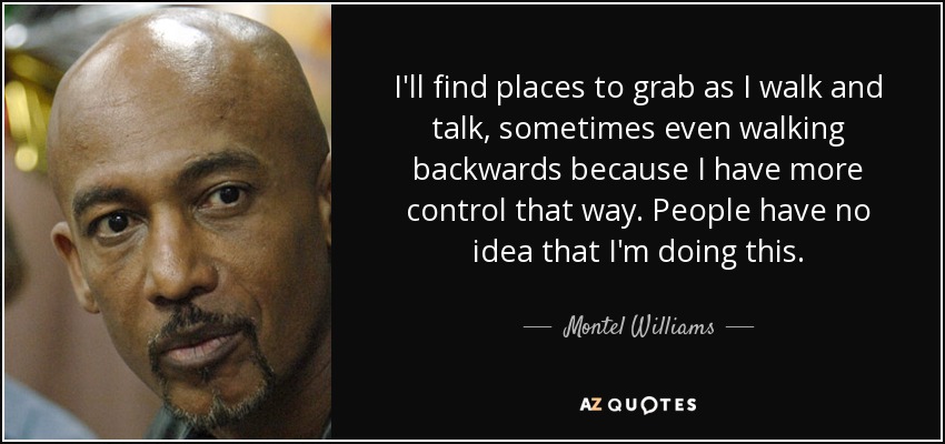 I'll find places to grab as I walk and talk, sometimes even walking backwards because I have more control that way. People have no idea that I'm doing this. - Montel Williams
