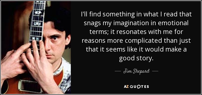 I'll find something in what I read that snags my imagination in emotional terms; it resonates with me for reasons more complicated than just that it seems like it would make a good story. - Jim Shepard