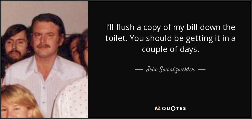 I’ll flush a copy of my bill down the toilet. You should be getting it in a couple of days. - John Swartzwelder