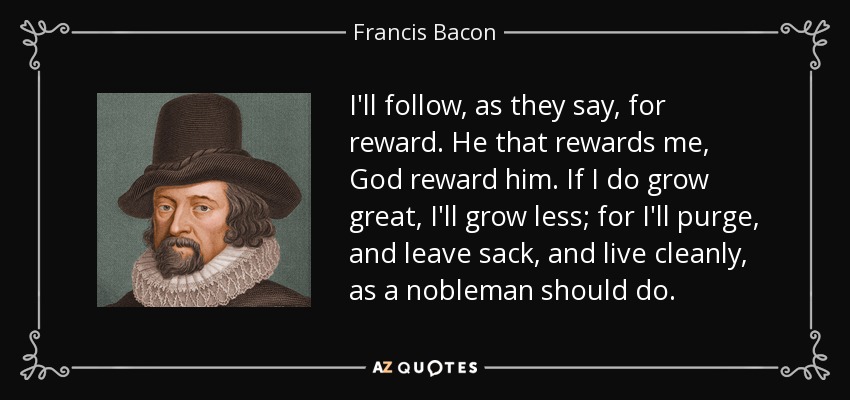 I'll follow, as they say, for reward. He that rewards me, God reward him. If I do grow great, I'll grow less; for I'll purge, and leave sack, and live cleanly, as a nobleman should do. - Francis Bacon