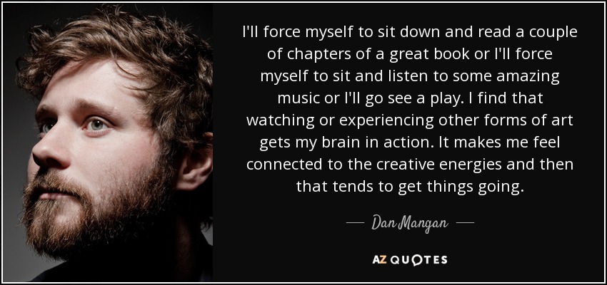 I'll force myself to sit down and read a couple of chapters of a great book or I'll force myself to sit and listen to some amazing music or I'll go see a play. I find that watching or experiencing other forms of art gets my brain in action. It makes me feel connected to the creative energies and then that tends to get things going. - Dan Mangan