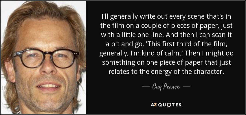 I'll generally write out every scene that's in the film on a couple of pieces of paper, just with a little one-line. And then I can scan it a bit and go, 'This first third of the film, generally, I'm kind of calm.' Then I might do something on one piece of paper that just relates to the energy of the character. - Guy Pearce