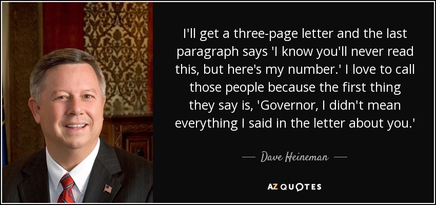 I'll get a three-page letter and the last paragraph says 'I know you'll never read this, but here's my number.' I love to call those people because the first thing they say is, 'Governor, I didn't mean everything I said in the letter about you.' - Dave Heineman