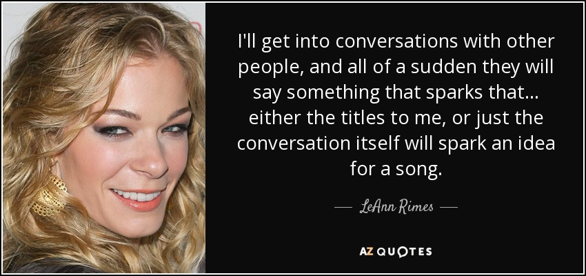 I'll get into conversations with other people, and all of a sudden they will say something that sparks that... either the titles to me, or just the conversation itself will spark an idea for a song. - LeAnn Rimes