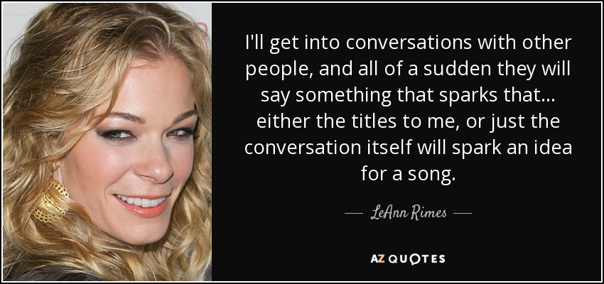 I'll get into conversations with other people, and all of a sudden they will say something that sparks that... either the titles to me, or just the conversation itself will spark an idea for a song. - LeAnn Rimes