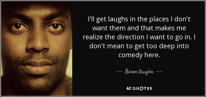I'll get laughs in the places I don't want them and that makes me realize the direction I want to go in. I don't mean to get too deep into comedy here. - Baron Vaughn