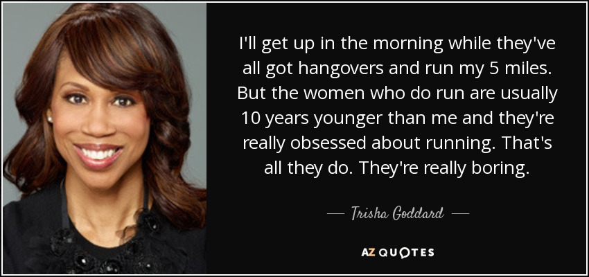 I'll get up in the morning while they've all got hangovers and run my 5 miles. But the women who do run are usually 10 years younger than me and they're really obsessed about running. That's all they do. They're really boring. - Trisha Goddard
