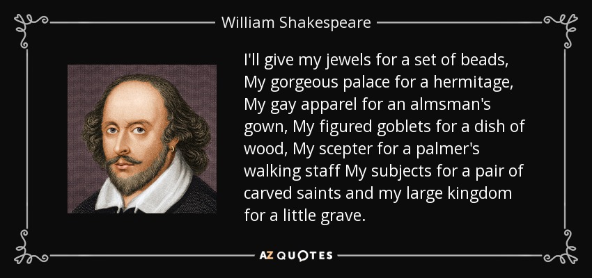 I'll give my jewels for a set of beads, My gorgeous palace for a hermitage, My gay apparel for an almsman's gown, My figured goblets for a dish of wood, My scepter for a palmer's walking staff My subjects for a pair of carved saints and my large kingdom for a little grave. - William Shakespeare