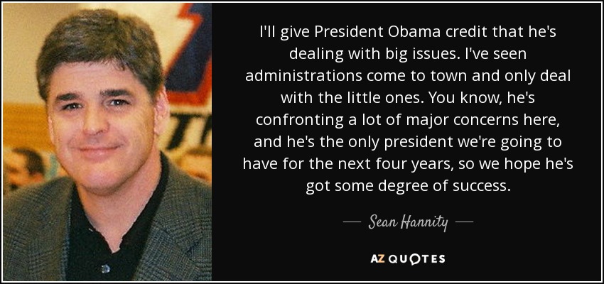 I'll give President Obama credit that he's dealing with big issues. I've seen administrations come to town and only deal with the little ones. You know, he's confronting a lot of major concerns here, and he's the only president we're going to have for the next four years, so we hope he's got some degree of success. - Sean Hannity