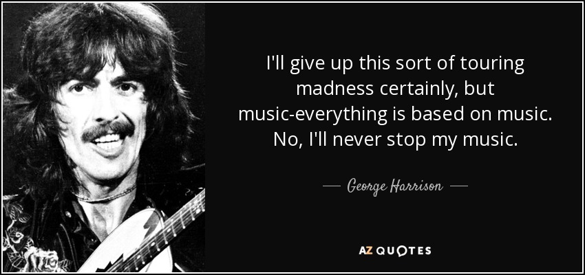 I'll give up this sort of touring madness certainly, but music-everything is based on music. No, I'll never stop my music. - George Harrison