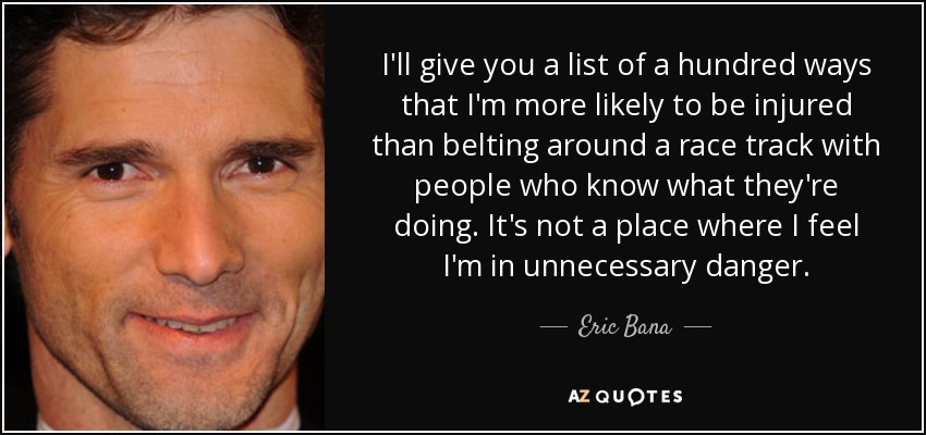 I'll give you a list of a hundred ways that I'm more likely to be injured than belting around a race track with people who know what they're doing. It's not a place where I feel I'm in unnecessary danger. - Eric Bana