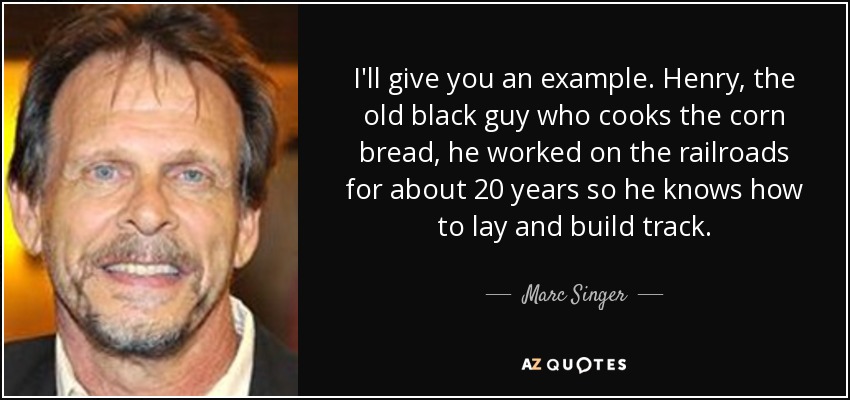 I'll give you an example. Henry, the old black guy who cooks the corn bread, he worked on the railroads for about 20 years so he knows how to lay and build track. - Marc Singer