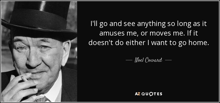 I'll go and see anything so long as it amuses me, or moves me. If it doesn't do either I want to go home. - Noel Coward