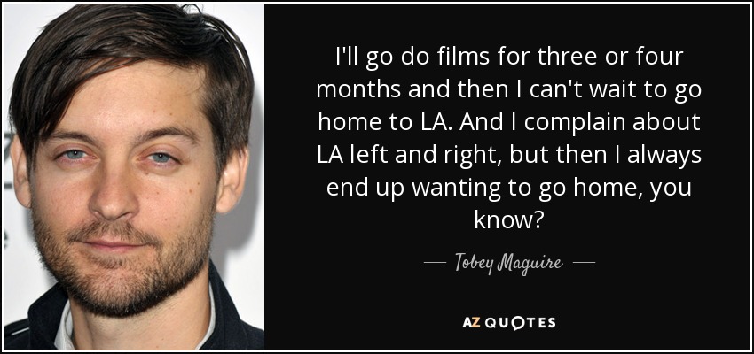I'll go do films for three or four months and then I can't wait to go home to LA. And I complain about LA left and right, but then I always end up wanting to go home, you know? - Tobey Maguire