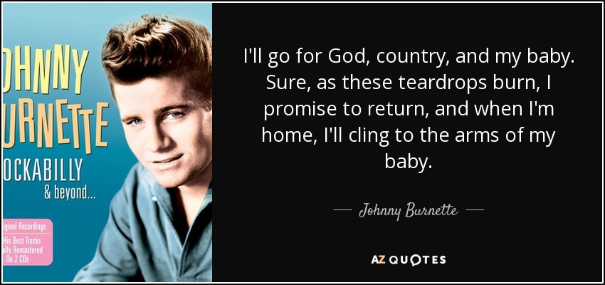 I'll go for God, country, and my baby. Sure, as these teardrops burn, I promise to return, and when I'm home, I'll cling to the arms of my baby. - Johnny Burnette