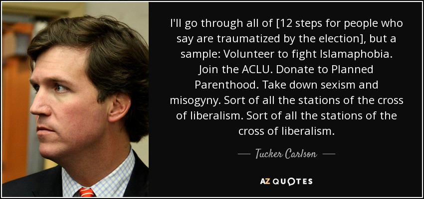 I'll go through all of [12 steps for people who say are traumatized by the election], but a sample: Volunteer to fight Islamaphobia. Join the ACLU. Donate to Planned Parenthood. Take down sexism and misogyny. Sort of all the stations of the cross of liberalism. Sort of all the stations of the cross of liberalism. - Tucker Carlson