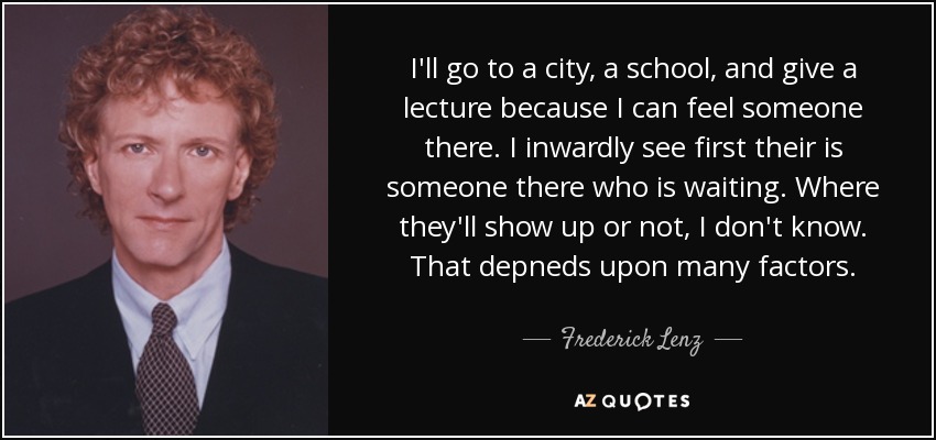 I'll go to a city, a school, and give a lecture because I can feel someone there. I inwardly see first their is someone there who is waiting. Where they'll show up or not, I don't know. That depneds upon many factors. - Frederick Lenz