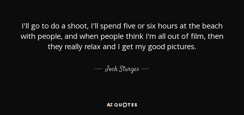 I'll go to do a shoot, I'll spend five or six hours at the beach with people, and when people think I'm all out of film, then they really relax and I get my good pictures. - Jock Sturges
