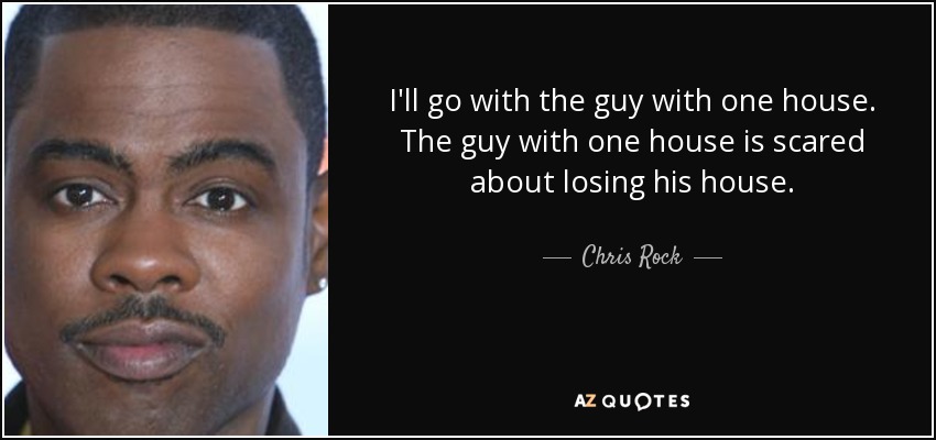 I'll go with the guy with one house. The guy with one house is scared about losing his house. - Chris Rock