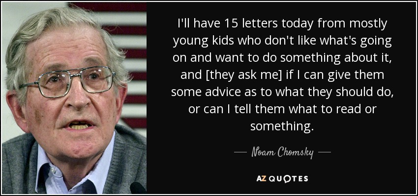 I'll have 15 letters today from mostly young kids who don't like what's going on and want to do something about it, and [they ask me] if I can give them some advice as to what they should do, or can I tell them what to read or something. - Noam Chomsky