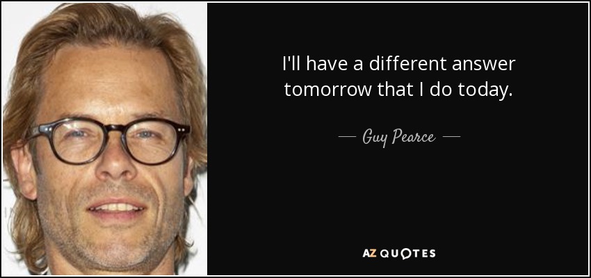I'll have a different answer tomorrow that I do today. - Guy Pearce