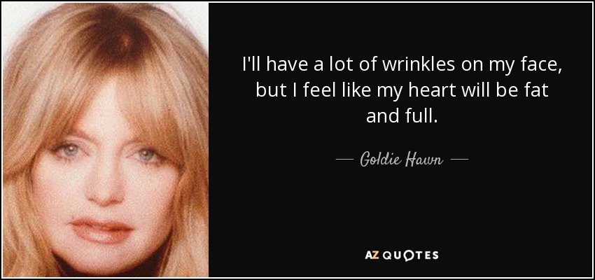 I'll have a lot of wrinkles on my face, but I feel like my heart will be fat and full. - Goldie Hawn