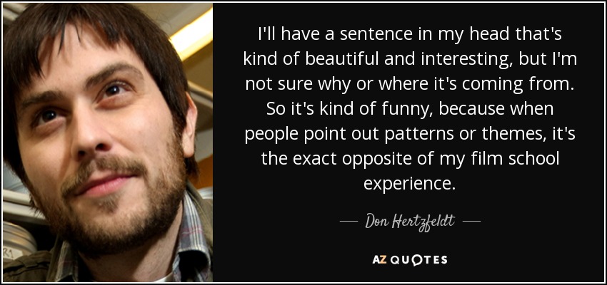 I'll have a sentence in my head that's kind of beautiful and interesting, but I'm not sure why or where it's coming from. So it's kind of funny, because when people point out patterns or themes, it's the exact opposite of my film school experience. - Don Hertzfeldt