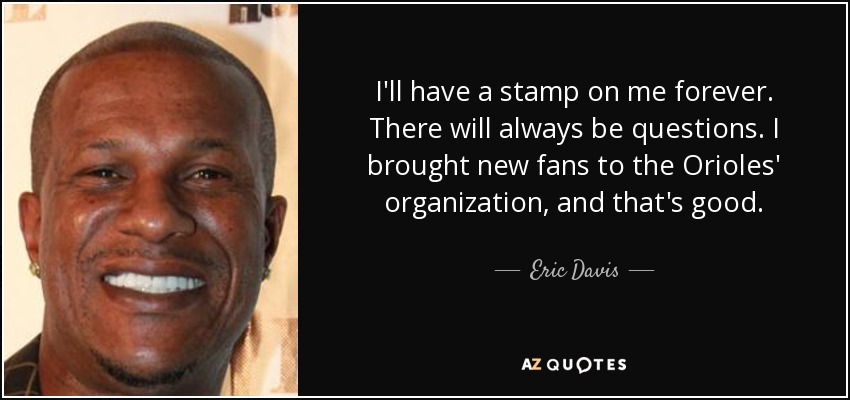 I'll have a stamp on me forever. There will always be questions. I brought new fans to the Orioles' organization, and that's good. - Eric Davis