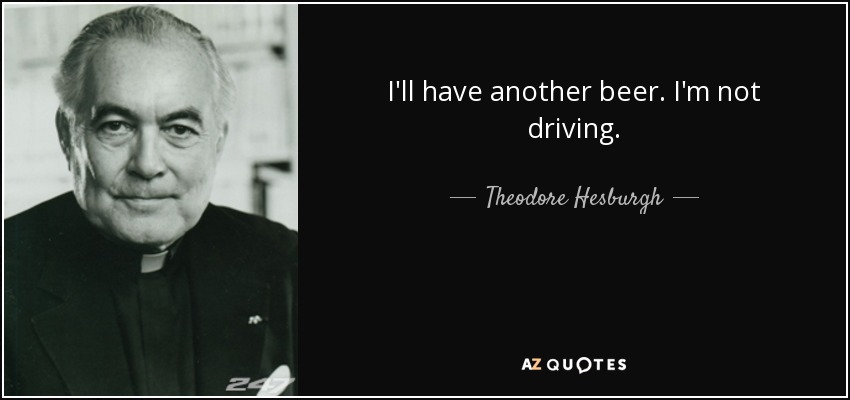 I'll have another beer. I'm not driving. - Theodore Hesburgh